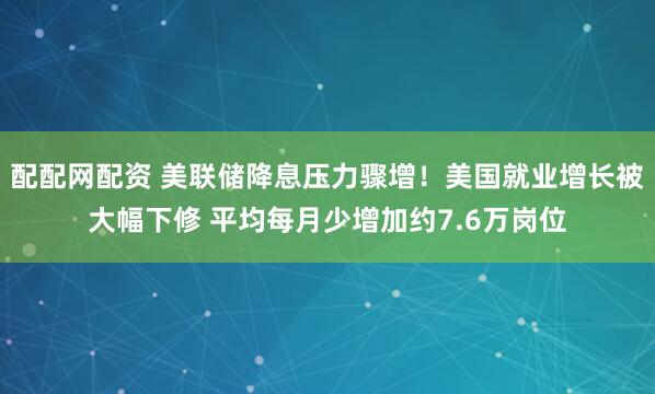 配配网配资 美联储降息压力骤增！美国就业增长被大幅下修 平均每月少增加约7.6万岗位
