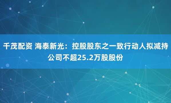 千茂配资 海泰新光：控股股东之一致行动人拟减持公司不超25.2万股股份