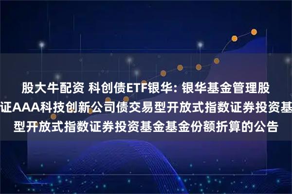 股大牛配资 科创债ETF银华: 银华基金管理股份有限公司关于银华中证AAA科技创新公司债交易型开放式指数证券投资基金基金份额折算的公告
