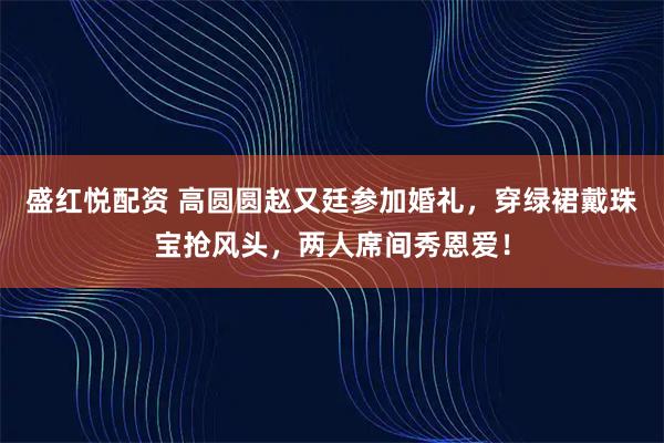盛红悦配资 高圆圆赵又廷参加婚礼，穿绿裙戴珠宝抢风头，两人席间秀恩爱！