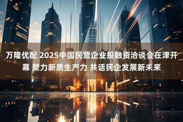 万隆优配 2025中国民营企业投融资洽谈会在津开幕 聚力新质生产力 共话民企发展新未来