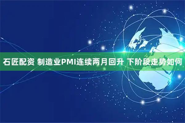 石匠配资 制造业PMI连续两月回升 下阶段走势如何