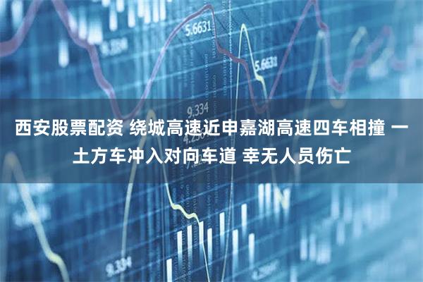 西安股票配资 绕城高速近申嘉湖高速四车相撞 一土方车冲入对向车道 幸无人员伤亡