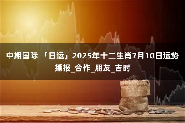 中期国际 「日运」2025年十二生肖7月10日运势播报_合作_朋友_吉时