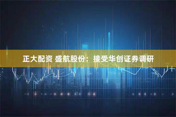 正大配资 盛航股份：接受华创证券调研