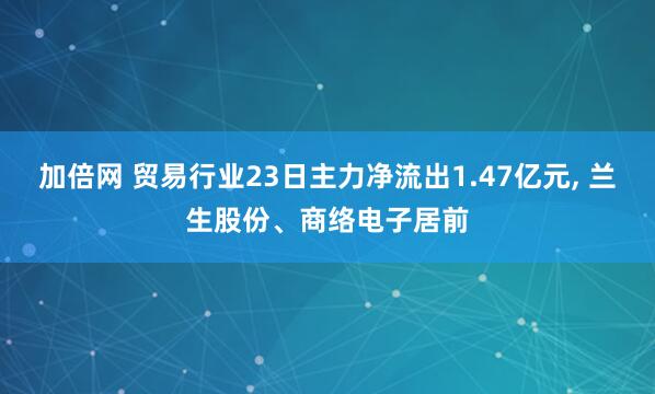 加倍网 贸易行业23日主力净流出1.47亿元, 兰生股份、商络电子居前