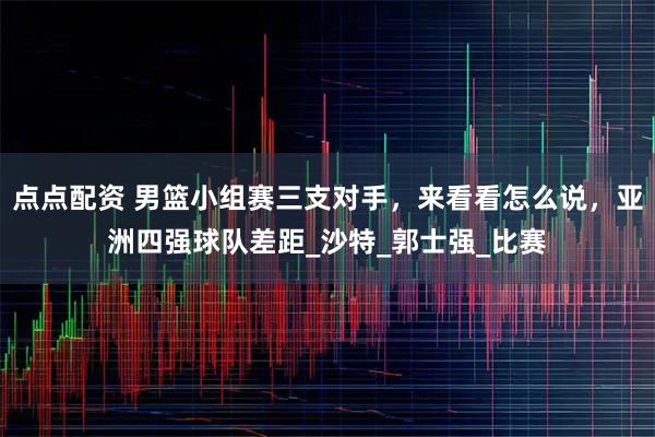 点点配资 男篮小组赛三支对手，来看看怎么说，亚洲四强球队差距_沙特_郭士强_比赛