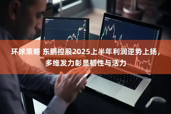 环球策略 东鹏控股2025上半年利润逆势上扬，多维发力彰显韧性与活力