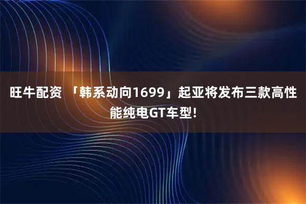 旺牛配资 「韩系动向1699」起亚将发布三款高性能纯电GT车型!