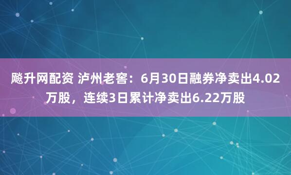 飚升网配资 泸州老窖：6月30日融券净卖出4.02万股，连续3日累计净卖出6.22万股