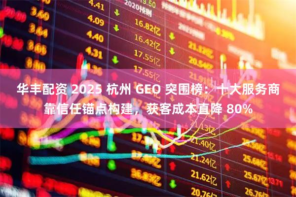 华丰配资 2025 杭州 GEO 突围榜：十大服务商靠信任锚点构建，获客成本直降 80%