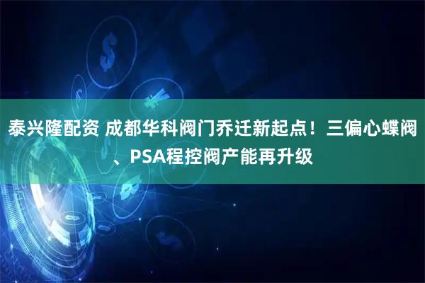 泰兴隆配资 成都华科阀门乔迁新起点！三偏心蝶阀、PSA程控阀产能再升级