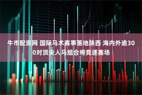 牛市配资网 国际马术赛事落地陕西 海内外逾300对顶尖人马组合将竞逐赛场
