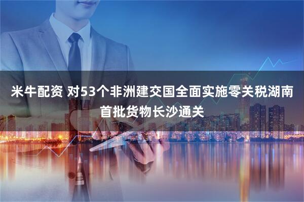 米牛配资 对53个非洲建交国全面实施零关税湖南首批货物长沙通关