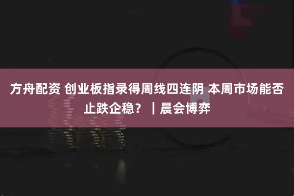 方舟配资 创业板指录得周线四连阴 本周市场能否止跌企稳?|晨会博弈